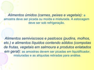 Alimentos úmidos (carnes, peixes e vegetais): a
amostra deve ser picada ou moída e misturada. A estocagem
                deve ser sob refrigeração.




Alimentos semiviscosos e pastosos (pudins, molhos,
etc.) e alimentos líquidos contendo sólidos (compotas
de frutas, vegetais em salmoura e produtos enlatados
em geral): as amostras devem ser picadas em liquidificador,
      misturadas e as alíquotas retiradas para análise.
 
