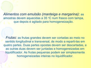 Alimentos com emulsão (manteiga e margarina): as
amostras devem aquecidas a 35 oC num frasco com tampa,
       que depois é agitado para homogeneização.




 Frutas: as frutas grandes devem ser cortadas ao meio no
 sentido longitudinal e transversal, de modo a reparti-las em
quatro partes. Duas partes opostas devem ser descartadas, e
 as outras duas devem ser juntadas e homogeneizadas em
 liquidificador. As frutas pequenas podem ser simplesmente
           homogeneizadas inteiras no liquidificador.
 