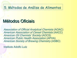 5. Métodos de Análise de Alimentos


Métodos Oficiais
Association of Official Analytical Chemists (AOAC)
American Association of Cereal Chemists (AACC)
American Oil Chemists’ Society (AOCS)
American Public Health Association (APHA)
American Society of Brewing Chemistry (ASBC)

Instituto Adolfo Lutz
 