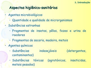 1. Introdução

  Aspectos higiênico-sanitários

• Agentes microbiológicos
   –   Quantidade e qualidade de microrganismos
• Substâncias estranhas
   –   Fragmentos de insetos, pêlos, fezes e urina de
       roedores
   –   Fragmentos de sacaria, madeira, metais
• Agentes químicos
   –   Substâncias       indesejáveis          (detergentes,
       contaminantes)
   –   Substâncias tóxicas     (agrotóxicos,     inseticidas,
       metais pesados)
 