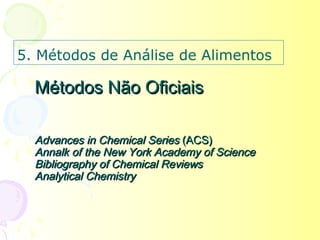 5. Métodos de Análise de Alimentos

  Métodos Não Oficiais

  Advances in Chemical Series (ACS)
  Annalk of the New York Academy of Science
  Bibliography of Chemical Reviews
  Analytical Chemistry
 