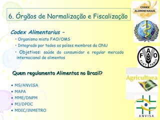 6. Órgãos de Normalização e Fiscalização

Codex Alimentarius –
  • Organismo misto FAO/OMS
  • Integrado por todos os países membros da ONU
  • Objetivos: saúde do consumidor e regular mercado
   internacional de alimentos


 Quem regulamenta Alimentos no Brasil?

• MS/ANVISA
• MAPA
• MME/DNPM
• MJ/DPDC
• MDIC/INMETRO
 