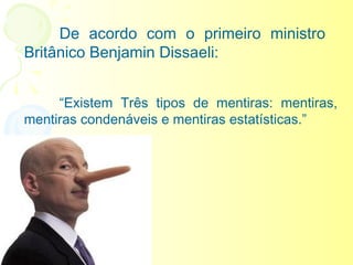 De acordo com o primeiro ministro
Britânico Benjamin Dissaeli:
 

     “Existem Três tipos de mentiras: mentiras,
mentiras condenáveis e mentiras estatísticas.”
 