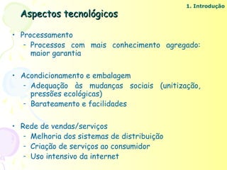 1. Introdução
  Aspectos tecnológicos

• Processamento
   – Processos com mais conhecimento agregado:
     maior garantia

• Acondicionamento e embalagem
   – Adequação às mudanças sociais (unitização,
     pressões ecológicas)
   – Barateamento e facilidades



• Rede de vendas/serviços
   – Melhoria dos sistemas de distribuição
   – Criação de serviços ao consumidor
   – Uso intensivo da internet
 
