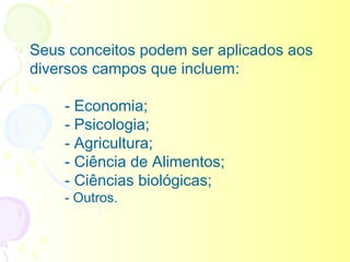 Seus conceitos podem ser aplicados aos
diversos campos que incluem:

    - Economia;
    - Psicologia;
    - Agricultura;
    - Ciência de Alimentos;
    - Ciências biológicas;
    - Outros.
 