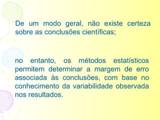De um modo geral, não existe certeza
sobre as conclusões científicas;



no entanto, os métodos estatísticos
permitem determinar a margem de erro
associada às conclusões, com base no
conhecimento da variabilidade observada
nos resultados.
 