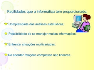 Facilidades que a informática tem proporcionado:


Complexidade das análises estatísticas;


Possibilidade de se manejar muitas informações;


Enfrentar situações multivariadas;


De abordar relações complexas não lineares.
 