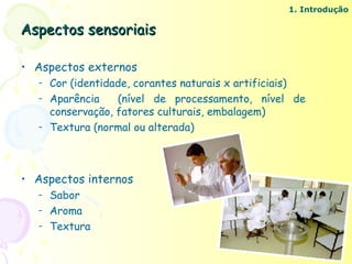 1. Introdução

Aspectos sensoriais

• Aspectos externos
  –   Cor (identidade, corantes naturais x artificiais)
  –   Aparência    (nível de processamento, nível de
      conservação, fatores culturais, embalagem)
  –   Textura (normal ou alterada)



• Aspectos internos
  –   Sabor
  –   Aroma
  –   Textura
 