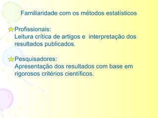 Familiaridade com os métodos estatísticos

Profissionais:
Leitura crítica de artigos e interpretação dos
resultados publicados.

Pesquisadores:
Apresentação dos resultados com base em
rigorosos critérios científicos.
 