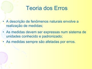 Teoria dos Erros

• A descrição de fenômenos naturais envolve a
  realização de medidas;
• As medidas devem ser expressas num sistema de
  unidades conhecido e padronizado;
• As medidas sempre são afetadas por erros.
 