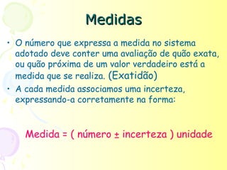 Medidas
• O número que expressa a medida no sistema
  adotado deve conter uma avaliação de quão exata,
  ou quão próxima de um valor verdadeiro está a
  medida que se realiza. (Exatidão)
• A cada medida associamos uma incerteza,
  expressando-a corretamente na forma:


    Medida = ( número ± incerteza ) unidade
 