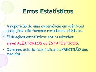 Erros Estatísticos

• A repetição de uma experiência em idênticas
  condições, não fornece resultados idênticos.
• Flutuações estatísticas nos resultados:
  erros ALEATÓRIOS ou ESTATÍSTICOS.
• Os erros estatísticos indicam a PRECISÃO das
  medidas
 