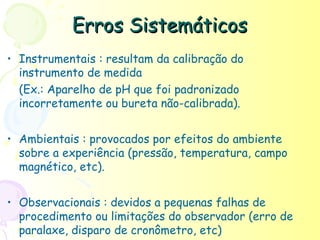 Erros Sistemáticos
• Instrumentais : resultam da calibração do
  instrumento de medida
  (Ex.: Aparelho de pH que foi padronizado
  incorretamente ou bureta não-calibrada).


• Ambientais : provocados por efeitos do ambiente
  sobre a experiência (pressão, temperatura, campo
  magnético, etc).


• Observacionais : devidos a pequenas falhas de
  procedimento ou limitações do observador (erro de
  paralaxe, disparo de cronômetro, etc)
 