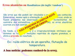 Erros aleatórios ou Randômicos (do inglês ‘random’)


                                                  E
São erros que não podem ser vinculados a nenhuma causa conhecida.
                                               ST
                                           RE
Estes erros, mesmo após a eliminação dos erros sistemáticos, ainda se
                                       INA .
fazem presentes nas observações tornando-as incinsistentes. Ao
                                     M S
contrário dos sistemáticos (que se LIacumulam), os erros aleatórios
                                S E ERRO
ocorrem ora num sentido ora MO E
                            noutro.
                       DE O D
                 O  PO TIP
No fundo, o erroÃaleatório é a irreproducibilidade intrínseca que
               N
obtemos ao fazermos medições repetidas de alguma grandeza, e
afeta a precisão do resultado.

    Ex.: ruído elétrico de um aparelho, flutuação de
                      temperatura.
A boa notícia: podemos conhecé-lo (o erro).
 