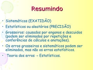 Resumindo

• Sistemáticos (EXATIDÃO)
• Estatísticos ou aleatórios (PRECISÃO)
• Grosseiros: causados por enganos e descuidos
  (podem ser eliminados por repetições e
  conferências de cálculos e anotações).
• Os erros grosseiros e sistemáticos podem ser
  eliminados, mas não os erros estatísticos.
• Teoria dos erros → Estatísticos.
 