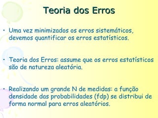 Teoria dos Erros

• Uma vez minimizados os erros sistemáticos,
  devemos quantificar os erros estatísticos.


• Teoria dos Erros: assume que os erros estatísticos
  são de natureza aleatória.


• Realizando um grande N de medidas: a função
  densidade das probabilidades (fdp) se distribui de
  forma normal para erros aleatórios.
 