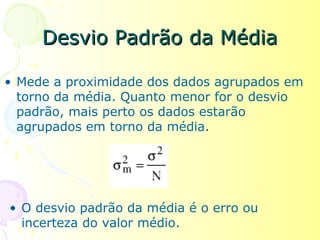 Desvio Padrão da Média

• Mede a proximidade dos dados agrupados em
  torno da média. Quanto menor for o desvio
  padrão, mais perto os dados estarão
  agrupados em torno da média.




• O desvio padrão da média é o erro ou
  incerteza do valor médio.
 