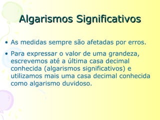 Algarismos Significativos

• As medidas sempre são afetadas por erros.
• Para expressar o valor de uma grandeza,
  escrevemos até a última casa decimal
  conhecida (algarismos significativos) e
  utilizamos mais uma casa decimal conhecida
  como algarismo duvidoso.
 