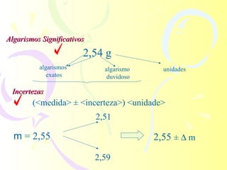 Algarismos Significativos
                        2,54 g
          algarismos          algarismo     unidades
             exatos            duvidoso

 Incertezas
        (<medida> ± <incerteza>) <unidade>
                            2,51

  m = 2,55                                2,55 ± ∆ m
                            2,59
 