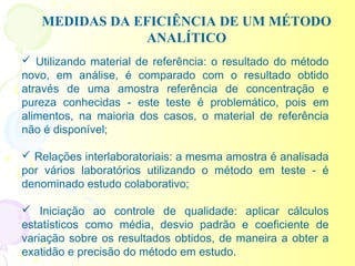 MEDIDAS DA EFICIÊNCIA DE UM MÉTODO
               ANALÍTICO
 Utilizando material de referência: o resultado do método
novo, em análise, é comparado com o resultado obtido
através de uma amostra referência de concentração e
pureza conhecidas - este teste é problemático, pois em
alimentos, na maioria dos casos, o material de referência
não é disponível;

 Relações interlaboratoriais: a mesma amostra é analisada
por vários laboratórios utilizando o método em teste - é
denominado estudo colaborativo;

 Iniciação ao controle de qualidade: aplicar cálculos
estatísticos como média, desvio padrão e coeficiente de
variação sobre os resultados obtidos, de maneira a obter a
exatidão e precisão do método em estudo.
 