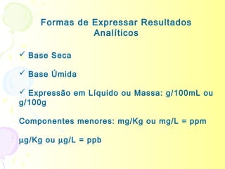 Formas de Expressar Resultados
               Analíticos

 Base Seca

 Base Úmida

 Expressão em Líquido ou Massa: g/100mL ou
g/100g

Componentes menores: mg/Kg ou mg/L = ppm

µg/Kg ou µg/L = ppb
 