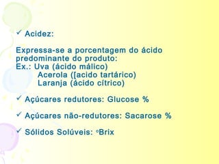  Acidez:

Expressa-se a porcentagem do ácido
predominante do produto:
Ex.: Uva (ácido málico)
      Acerola ([acido tartárico)
      Laranja (ácido cítrico)

 Açúcares redutores: Glucose %

 Açúcares não-redutores: Sacarose %

 Sólidos Solúveis: o Brix
 