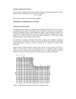  
Método de Morgenstern & Price
En este método se plantea que las fuerzas laterales siguen un sistema predeterminado, donde la
inclinación de la resultante de las fuerzas varía en función de:
	 	 	
Este método satisface las ecuaciones de equilibrio.
MÉTODOS NUMÉRICOS DE ANÁLISIS
Análisis por elementos finitos
El método de elementos finitos fue introducido por Clough & Woodward (1.967), que resuelve
los problemas de los análisis de equilibrio limite, dividiendo la masa de suelo en elementos
discretos denominados finitos, interconectados por nodos y bordes definidos. Se basa en la
formulación de desplazamientos que nos da como resultados esfuerzos y desplazamientos de los
puntos de los nodos. La falla se presenta de manera progresiva, es decir, que no falla
simultáneamente en todos los puntos de la estructura.
Para realizarse un análisis por elementos finitos deben cumplirse que el equilibrio se mantenga
en cada punto, por medio de un análisis con la teoría elástica que describe las relaciones
esfuerzo-deformación, además de que las condiciones de esfuerzos de frontera deben
satisfacerse.
Existen diversos métodos numéricos usados, pero unos de los más comunes son FLAC y
UDEC. El FLAC divide la masa en una malla de acuerdo a su geometría, donde se pueden
seleccionar varias relaciones de esfuerzo-deformación; y en el UDEC el talud se divide en
bloques de acuerda a un sistema de grietas, las cuales pueden ser rígidas o deformables.
Grafica 2. Malla típica para método de análisis por elementos finitos
 