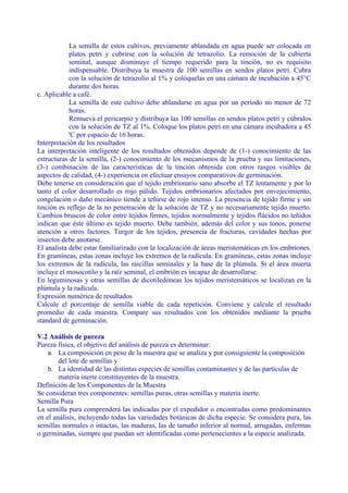 La semilla de estos cultivos, previamente ablandada en agua puede ser colocada en
            platos petri y cubrirse con la solución de tetrazolio. La remoción de la cubierta
            seminal, aunque disminuye el tiempo requerido para la tinción, no es requisito
            indispensable. Distribuya la muestra de 100 semillas en sendos platos petri. Cubra
            con la solución de tetrazolio al 1% y colóquelas en una cámara de incubación a 45°C
            durante dos horas.
c. Aplicable a café.
            La semilla de este cultivo debe ablandarse en agua por un período no menor de 72
            horas.
            Remueva el pericarpio y distribuya las 100 semillas en sendos platos petri y cúbralos
            con la solución de TZ al 1%. Coloque los platos petri en una cámara incubadora a 45
            'C por espacio de 16 horas.
Interpretación de los resultados
La interpretación inteligente de los resultados obtenidos depende de (1-) conocimiento de las
estructuras de la semilla, (2-) conocimiento de los mecanismos de la prueba y sus limitaciones,
(3-) combinación de las características de la tinción obtenida con otros rasgos visibles de
aspectos de calidad, (4-) experiencia en efectuar ensayos comparativos de germinación.
Debe tenerse en consideración que el tejido embrionario sano absorbe el TZ lentamente y por lo
tanto el color desarrollado es rojo pálido. Tejidos embrionarios afectados por envejecimiento,
congelación o daño mecánico tiende a teñirse de rojo intenso. La presencia de tejido firme y sin
tinción es reflejo de la no penetración de la solución de TZ y no necesariamente tejido muerto.
Cambios bruscos de color entre tejidos firmes, tejidos normalmente y tejidos flácidos no teñidos
indican que éste último es tejido muerto. Debe también, además del color y sus tonos, ponerse
atención a otros factores. Turgor de los tejidos, presencia de fracturas, cavidades hechas por
insectos debe anotarse.
El analista debe estar familiarizado con la localización de áreas meristemáticas en los embriones.
En gramíneas, estas zonas incluye los extremos de la radícula. En gramíneas, estas zonas incluye
los extremos de la radícula, las raicillas seminales y la base de la plúmula. Si el área muerta
incluye el mosocotilo y la raíz seminal, el embrión es incapaz de desarrollarse.
En leguminosas y otras semillas de dicotiledóneas los tejidos meristemáticos se localizan en la
plúmula y la radícula.
Expresión numérica de resultados
Calcule el porcentaje de semilla viable de cada repetición. Conviene y calcule el resultado
promedio de cada muestra. Compare sus resultados con los obtenidos mediante la prueba
standard de germinación.

V.2 Análisis de pureza
Pureza física, el objetivo del análisis de pureza es determinar:
    a. La composición en peso de la muestra que se analiza y por consiguiente la composición
        del lote de semillas y
    b. La identidad de las distintas especies de semillas contaminantes y de las partículas de
        materia inerte constituyentes de la muestra.
Definición de los Componentes de la Muestra
Se consideran tres componentes: semillas puras, otras semillas y materia inerte.
Semilla Pura
La semilla pura comprenderá las indicadas por el expedidor o encontradas como predominantes
en el análisis, incluyendo todas las variedades botánicas de dicha especie. Se considera pura, las
semillas normales o intactas, las maduras, las de tamaño inferior al normal, arrugadas, enfermas
o germinadas, siempre que puedan ser identificadas como pertenecientes a la especie analizada.
 