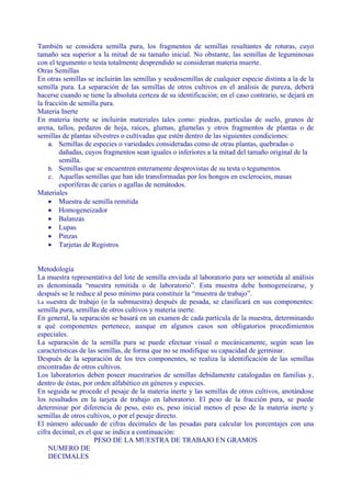 También se considera semilla pura, los fragmentos de semillas resultantes de roturas, cuyo
tamaño sea superior a la mitad de su tamaño inicial. No obstante, las semillas de leguminosas
con el tegumento o testa totalmente desprendido se consideran materia muerte.
Otras Semillas
En otras semillas se incluirán las semillas y seudosemillas de cualquier especie distinta a la de la
semilla pura. La separación de las semillas de otros cultivos en el análisis de pureza, deberá
hacerse cuando se tiene la absoluta certeza de su identificación; en el caso contrario, se dejará en
la fracción de semilla pura.
Materia Inerte
En materia inerte se incluirán materiales tales como: piedras, partículas de suelo, granos de
arena, tallos, pedazos de hoja, raíces, glumas, glumelas y otros fragmentos de plantas o de
semillas de plantas silvestres o cultivadas que estén dentro de las siguientes condiciones:
     a. Semillas de especies o variedades consideradas como de otras plantas, quebradas o
        dañadas, cuyos fragmentos sean iguales o inferiores a la mitad del tamaño original de la
        semilla.
     b. Semillas que se encuentren enteramente desprovistas de su testa o tegumentos.
     c. Aquellas semillas que han ido transformadas por los hongos en esclerocios, masas
        esporíferas de caries o agallas de nemátodos.
Materiales
     • Muestra de semilla remitida
     • Homogeneizador
     • Balanzas
     • Lupas
     • Pinzas
     • Tarjetas de Registros


Metodología
La muestra representativa del lote de semilla enviada al laboratorio para ser sometida al análisis
es denominada “muestra remitida o de laboratorio”. Esta muestra debe homogeneizarse, y
después se le reduce al peso mínimo para constituir la “muestra de trabajo”.
La muestra de trabajo (o la submuestra) después de pesada, se clasificará en sus componentes:
semilla pura, semillas de otros cultivos y materia inerte.
En general, la separación se basará en un examen de cada partícula de la muestra, determinando
a qué componentes pertenece, aunque en algunos casos son obligatorios procedimientos
especiales.
La separación de la semilla pura se puede efectuar visual o mecánicamente, según sean las
características de las semillas, de forma que no se modifique su capacidad de germinar.
Después de la separación de los tres componentes, se realiza la identificación de las semillas
encontradas de otros cultivos.
Los laboratorios deben poseer muestrarios de semillas debidamente catalogadas en familias y,
dentro de éstas, por orden alfabético en géneros y especies.
En seguida se procede el pesaje de la materia inerte y las semillas de otros cultivos, anotándose
los resultados en la tarjeta de trabajo en laboratorio. El peso de la fracción pura, se puede
determinar por diferencia de peso, esto es, peso inicial menos el peso de la materia inerte y
semillas de otros cultivos, o por el pesaje directo.
El número adecuado de cifras decimales de las pesadas para calcular los porcentajes con una
cifra decimal, es el que se indica a continuación:
                     PESO DE LA MUESTRA DE TRABAJO EN GRAMOS
    NUMERO DE
    DECIMALES
 