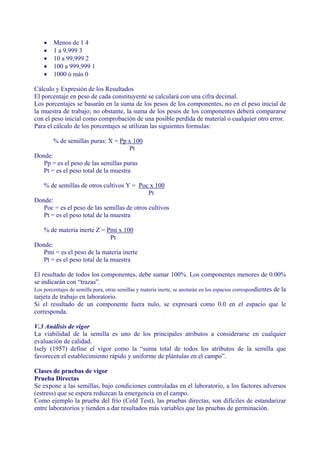 •   Menos de 1 4
    •   1 a 9,999 3
    •   10 a 99,999 2
    •   100 a 999,999 1
    •   1000 ó más 0

Cálculo y Expresión de los Resultados
El porcentaje en peso de cada constituyente se calculará con una cifra decimal.
Los porcentajes se basarán en la suma de los pesos de los componentes, no en el peso inicial de
la muestra de trabajo; no obstante, la suma de los pesos de los componentes deberá compararse
con el peso inicial como comprobación de una posible perdida de material o cualquier otro error.
Para el cálculo de los porcentajes se utilizan las siguientes formulas:

        % de semillas puras: X = Pp x 100
                                    Pt
Donde:
   Pp = es el peso de las semillas puras
   Pt = es el peso total de la muestra

   % de semillas de otros cultivos Y = Poc x 100
                                             Pt
Donde:
   Poc = es el peso de las semillas de otros cultivos
   Pt = es el peso total de la muestra

   % de materia inerte Z = Pmi x 100
                               Pt
Donde:
   Pmi = es el peso de la materia inerte
   Pt = es el peso total de la muestra

El resultado de todos los componentes, debe sumar 100%. Los componentes menores de 0.00%
se indicarán con “trazas”.
Los porcentajes de semilla pura, otras semillas y materia inerte, se anotarán en los espacios correspondientes de la
tarjeta de trabajo en laboratorio.
Si el resultado de un componente fuera nulo, se expresará como 0.0 en el espacio que le
corresponda.

V.3 Análisis de vigor
La viabilidad de la semilla es uno de los principales atributos a considerarse en cualquier
evaluación de calidad.
Isely (1957) define el vigor como la “suma total de todos los atributos de la semilla que
favorecen el establecimiento rápido y uniforme de plántulas en el campo”.

Clases de pruebas de vigor
Prueba Directas
Se expone a las semillas, bajo condiciones controladas en el laboratorio, a los factores adversos
(estress) que se espera reduzcan la emergencia en el campo.
Como ejemplo la prueba del frío (Cold Test), las pruebas directas, son difíciles de estandarizar
entre laboratorios y tienden a dar resultados más variables que las pruebas de germinación.
 