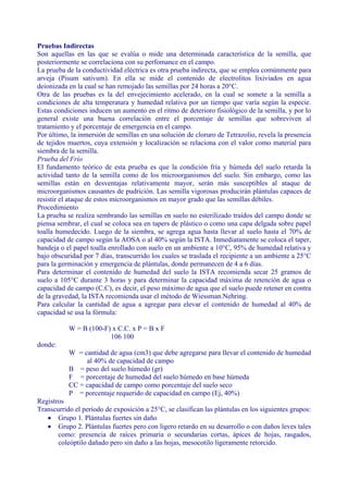 Pruebas Indirectas
Son aquellas en las que se evalúa o mide una determinada característica de la semilla, que
posteriormente se correlaciona con su perfomance en el campo.
La prueba de la conductividad eléctrica es otra prueba indirecta, que se emplea comúnmente para
arveja (Pisum sativum). En ella se mide el contenido de electrolitos lixiviados en agua
deionizada en la cual se han remojado las semillas por 24 horas a 20°C.
Otra de las pruebas es la del envejecimiento acelerado, en la cual se somete a la semilla a
condiciones de alta temperatura y humedad relativa por un tiempo que varía según la especie.
Estas condiciones inducen un aumento en el ritmo de deterioro fisiológico de la semilla, y por lo
general existe una buena correlación entre el porcentaje de semillas que sobreviven al
tratamiento y el porcentaje de emergencia en el campo.
Por último, la inmersión de semillas en una solución de cloruro de Tetrazolio, revela la presencia
de tejidos muertos, cuya extensión y localización se relaciona con el valor como material para
siembra de la semilla.
Prueba del Frío
El fundamento teórico de esta prueba es que la condición fría y húmeda del suelo retarda la
actividad tanto de la semilla como de los microorganismos del suelo. Sin embargo, como las
semillas están en desventajas relativamente mayor, serán más susceptibles al ataque de
microorganismos causantes de pudrición. Las semilla vigorosas producirán plántulas capaces de
resistir el ataque de estos microorganismos en mayor grado que las semillas débiles.
Procedimiento
La prueba se realiza sembrando las semillas en suelo no esterilizado traídos del campo donde se
piensa sembrar, el cual se coloca sea en tapers de plástico o como una capa delgada sobre papel
toalla humedecido. Luego de la siembra, se agrega agua hasta llevar al suelo hasta el 70% de
capacidad de campo según la AOSA o al 40% según la ISTA. Inmediatamente se coloca el taper,
bandeja o el papel toalla enrollado con suelo en un ambiente a 10°C, 95% de humedad relativa y
bajo obscuridad por 7 días, transcurrido los cuales se traslada el recipiente a un ambiente a 25°C
para la germinación y emergencia de plántulas, donde permanecen de 4 a 6 días.
Para determinar el contenido de humedad del suelo la ISTA recomienda secar 25 gramos de
suelo a 105°C durante 3 horas y para determinar la capacidad máxima de retención de agua o
capacidad de campo (C.C), es decir, el peso máximo de agua que el suelo puede retener en contra
de la gravedad, la ISTA recomienda usar el método de Wiessman.Nehring.
Para calcular la cantidad de agua a agregar para elevar el contenido de humedad al 40% de
capacidad se usa la fórmula:

           W = B (100-F) x C.C. x P = B x F
                        106 100
donde:
           W = cantidad de agua (cm3) que debe agregarse para llevar el contenido de humedad
                al 40% de capacidad de campo
           B = peso del suelo húmedo (gr)
           F = porcentaje de humedad del suelo húmedo en base húmeda
           CC = capacidad de campo como porcentaje del suelo seco
           P = porcentaje requerido de capacidad en campo (Ej, 40%)
Registros
Transcurrido el período de exposición a 25°C, se clasifican las plántulas en los siguientes grupos:
   • Grupo 1. Plántulas fuertes sin daño
   • Grupo 2. Plántulas fuertes pero con ligero retardo en su desarrollo o con daños leves tales
       como: presencia de raíces primaria o secundarias cortas, ápices de hojas, rasgados,
       coleóptilo dañado pero sin daño a las hojas, mesocotilo ligeramente retorcido.
 