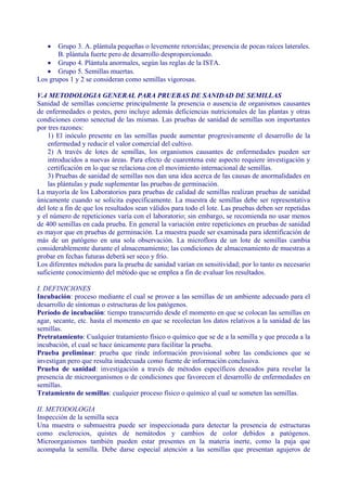 •   Grupo 3. A. plántula pequeñas o levemente retorcidas; presencia de pocas raíces laterales.
       B. plántula fuerte pero de desarrollo desproporcionado.
   • Grupo 4. Plántula anormales, según las reglas de la ISTA.
   • Grupo 5. Semillas muertas.
Los grupos 1 y 2 se consideran como semillas vigorosas.

V.4 METODOLOGIA GENERAL PARA PRUEBAS DE SANIDAD DE SEMILLAS
Sanidad de semillas concierne principalmente la presencia o ausencia de organismos causantes
de enfermedades o pestes, pero incluye además deficiencias nutricionales de las plantas y otras
condiciones como senectud de las mismas. Las pruebas de sanidad de semillas son importantes
por tres razones:
    1) El inóculo presente en las semillas puede aumentar progresivamente el desarrollo de la
    enfermedad y reducir el valor comercial del cultivo.
    2) A través de lotes de semillas, los organismos causantes de enfermedades pueden ser
    introducidos a nuevas áreas. Para efecto de cuarentena este aspecto requiere investigación y
    certificación en lo que se relaciona con el movimiento internacional de semillas.
    3) Pruebas de sanidad de semillas nos dan una idea acerca de las causas de anormalidades en
    las plántulas y pude suplementar las pruebas de germinación.
La mayoría de los Laboratorios para pruebas de calidad de semillas realizan pruebas de sanidad
únicamente cuando se solicita específicamente. La muestra de semillas debe ser representativa
del lote a fin de que los resultados sean válidos para todo el lote. Las pruebas deben ser repetidas
y el número de repeticiones varía con el laboratorio; sin embargo, se recomienda no usar menos
de 400 semillas en cada prueba. En general la variación entre repeticiones en pruebas de sanidad
es mayor que en pruebas de germinación. La muestra puede ser examinada para identificación de
más de un patógeno en una sola observación. La microflora de un lote de semillas cambia
considerablemente durante el almacenamiento; las condiciones de almacenamiento de muestras a
probar en fechas futuras deberá ser seco y frío.
Los diferentes métodos para la prueba de sanidad varían en sensitividad; por lo tanto es necesario
suficiente conocimiento del método que se emplea a fin de evaluar los resultados.

I. DEFINICIONES
Incubación: proceso mediante el cual se provee a las semillas de un ambiente adecuado para el
desarrollo de síntomas o estructuras de los patógenos.
Período de incubación: tiempo transcurrido desde el momento en que se colocan las semillas en
agar, secante, etc. hasta el momento en que se recolectan los datos relativos a la sanidad de las
semillas.
Pretratamiento: Cualquier tratamiento físico o químico que se de a la semilla y que preceda a la
incubación, el cual se hace únicamente para facilitar la prueba.
Prueba preliminar: prueba que rinde información provisional sobre las condiciones que se
investigan pero que resulta inadecuada como fuente de información conclusiva.
Prueba de sanidad: investigación a través de métodos específicos deseados para revelar la
presencia de microorganismos o de condiciones que favorecen el desarrollo de enfermedades en
semillas.
Tratamiento de semillas: cualquier proceso físico o químico al cual se someten las semillas.

II. METODOLOGIA
Inspección de la semilla seca
Una muestra o submuestra puede ser inspeccionada para         detectar la presencia de estructuras
como esclerocios, quistes de nemátodos y cambios               de color debidos a patógenos.
Microorganismos también pueden estar presentes en la          materia inerte, como la paja que
acompaña la semilla. Debe darse especial atención a las       semillas que presentan agujeros de
 