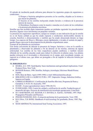 El método de incubación puede utilizarse para detectar los siguientes grupos de organismos o
condiciones:
            1) Hongos o bacterias patogánicas presentes en las semillas, alojadas en la misma o
            que atacan las plántulas.
            2) Insectos en las semillas incluyendo estados larvales o evidencia de la presencia
            anterior de insectos.
            3) Desórdenes fisiológicos como la muerte o manchas en el centro de los cotiledones
            o la presencia de plúmulas necróticas.
Semillas que han recibido algún tratamiento pueden ser probadas siguiendo los procedimientos
descritos, algunas veces únicamente con pequeñas variantes.
La presencia de organismos saprofíticos, aunque no siempre, es una indicación de que la semilla
no es de buena calidad ya que ha estado expuesta a condiciones desfavorables durante la
cosecha, beneficio o almacenamiento; o también que ha estado almacenada durante un largo
tiempo. Las especies de Mucor y Rhízopus crecen rápidamente e invaden el sustrato de papel y
pueden llegar a provocar la descomposición de plántulas originalmente sanas.
Examen de las plántulas en crecimiento.
Una forma conveniente de detectar la presencia de hongos, bacterias y virus en la semilla es
plantándola y observando las plántulas a fin de detectar en las mismas, síntomas de alguna
enfermedad. Las semillas de los lotes sospechosos pueden sembrarse, o también inóculo
obtenido de las semillas atacadas usado para inducir la infección en plantas sanas. Las plantas
pueden colocarse en el invernadero o directamente en el campo, pero recordando siempre, en
especial en el último caso, que deben ser protegidas a fin de impedir la infección fortuita por
patógenos.

VI. BIBLIOGRAFIA
    • BASRA, A.S. 1995. Seed Quality: basic mechanisms and agricultural implications. Food
       Products Press, New York.
    • BESNIER Romero, 1990. Semillas, biología y tecnología, Ediciones Mundi-Prensa.
       España.
    • BAN, Base de Datos. Agris (1995-1996): e-mail: biblio@lamolina.edu.pe.
    • BIBLIOTECA DE LA AGRICULTURA. 1997. Impresión: Emege, Industrias Gráfica,
       Impreso en España.
    • CARRILLO MEDINA F. Certificación de Semillas (Revista). Programa de Pasto y
       Ganaderia. U.N.S.C.H.-Ayacucho, 1987
    • EEAOC- Avance agroindustrial, marzo 1998 (30-31)
    • FUNDEAGRO, 1990. Control de calidad y certificación de semilla. Fundación para el
       desarrollo del agro. Proyecto de transferencia de tecnología agropecuaria. Lima-Perú.
    • H.T. HARTMANN, D.E. KESTER, F.T. DAVIES, Jr. And R.L. GENERE, 1997. Plant
       Propagation Principles and Practices.
    • PINEDO PANDURO, M.H., Evaluación preliminar de la germinación. Tesis 1990.
    • R.H. Ellios, T.D. HONG. Handbook of seed tecnology for genebanks, Rome, 1985. Pag.
       231
    • SEED ABSTRACTS, International Seed Testing Association, 1997.
 