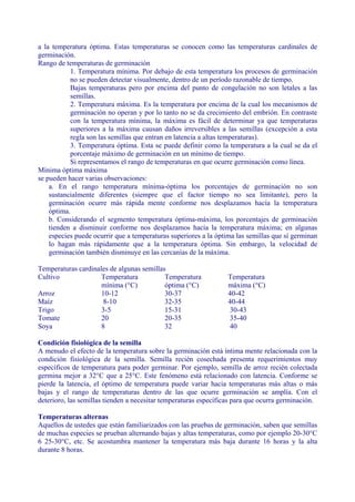 a la temperatura óptima. Estas temperaturas se conocen como las temperaturas cardinales de
germinación.
Rango de temperaturas de germinación
           1. Temperatura mínima. Por debajo de esta temperatura los procesos de germinación
           no se pueden detectar visualmente, dentro de un período razonable de tiempo.
           Bajas temperaturas pero por encima del punto de congelación no son letales a las
           semillas.
           2. Temperatura máxima. Es la temperatura por encima de la cual los mecanismos de
           germinación no operan y por lo tanto no se da crecimiento del embrión. En contraste
           con la temperatura mínima, la máxima es fácil de determinar ya que temperaturas
           superiores a la máxima causan daños irreversibles a las semillas (excepción a esta
           regla son las semillas que entran en latencia a altas temperaturas).
           3. Temperatura óptima. Esta se puede definir como la temperatura a la cual se da el
           porcentaje máximo de germinación en un mínimo de tiempo.
           Si representamos el rango de temperaturas en que ocurre germinación como línea.
Mínima óptima máxima
se pueden hacer varias observaciones:
    a. En el rango temperatura mínima-óptima los porcentajes de germinación no son
    sustancialmente diferentes (siempre que el factor tiempo no sea limitante), pero la
    germinación ocurre más rápida mente conforme nos desplazamos hacía la temperatura
    óptima.
    b. Considerando el segmento temperatura óptima-máxima, los porcentajes de germinación
    tienden a disminuir conforme nos desplazamos hacía la temperatura máxima; en algunas
    especies puede ocurrir que a temperaturas superiores a la óptima las semillas que sí germinan
    lo hagan más rápidamente que a la temperatura óptima. Sin embargo, la velocidad de
    germinación también disminuye en las cercanías de la máxima.

Temperaturas cardinales de algunas semillas
Cultivo              Temperatura           Temperatura            Temperatura
                     mínima (°C)           óptima (°C)            máxima (°C)
Arroz                10-12                 30-37                  40-42
Maíz                  8-10                 32-35                  40-44
Trigo                3-5                   15-31                  30-43
Tomate               20                    20-35                  35-40
Soya                 8                     32                      40

Condición fisiológica de la semilla
A menudo el efecto de la temperatura sobre la germinación está íntima mente relacionada con la
condición fisiológica de la semilla. Semilla recién cosechada presenta requerimientos muy
específicos de temperatura para poder germinar. Por ejemplo, semilla de arroz recién colectada
germina mejor a 32°C que a 25°C. Este fenómeno está relacionado con latencia. Conforme se
pierde la latencia, el óptimo de temperatura puede variar hacia temperaturas más altas o más
bajas y el rango de temperaturas dentro de las que ocurre germinación se amplía. Con el
deterioro, las semillas tienden a necesitar temperaturas específicas para que ocurra germinación.

Temperaturas alternas
Aquellos de ustedes que están familiarizados con las pruebas de germinación, saben que semillas
de muchas especies se prueban alternando bajas y altas temperaturas, como por ejemplo 20-30°C
6 25-30°C, etc. Se acostumbra mantener la temperatura más baja durante 16 horas y la alta
durante 8 horas.
 