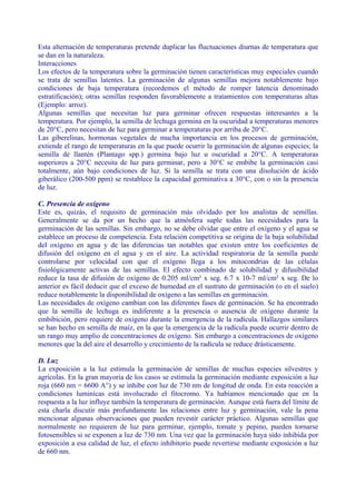Esta alternación de temperaturas pretende duplicar las fluctuaciones diurnas de temperatura que
se dan en la naturaleza.
Interacciones
Los efectos de la temperatura sobre la germinación tienen características muy especiales cuando
se trata de semillas latentes. La germinación de algunas semillas mejora notablemente bajo
condiciones de baja temperatura (recordemos el método de romper latencia denominado
estratificación); otras semillas responden favorablemente a tratamientos con temperaturas altas
(Ejemplo: arroz).
Algunas semillas que necesitan luz para germinar ofrecen respuestas interesantes a la
temperatura. Por ejemplo, la semilla de lechuga germina en la oscuridad a temperaturas menores
de 20°C, pero necesitan de luz para germinar a temperaturas por arriba de 20°C.
Las giberelinas, hormonas vegetales de mucha importancia en los procesos de germinación,
extiende el rango de temperaturas en la que puede ocurrir la germinación de algunas especies; la
semilla de llantén (Plantago spp.) germina bajo luz u oscuridad a 20°C. A temperaturas
superiores a 20°C necesita de luz para germinar, pero a 30°C se embibe la germinación casi
totalmente, aún bajo condiciones de luz. Si la semilla se trata con una disolución de ácido
giberálico (200-500 ppm) se restablece la capacidad germinativa a 30°C, con o sin la presencia
de luz.

C. Presencia de oxígeno
Este es, quizás, el requisito de germinación más olvidado por los analistas de semillas.
Generalmente se da por un hecho que la atmósfera suple todas las necesidades para la
germinación de las semillas. Sin embargo, no se debe olvidar que entre el oxígeno y el agua se
establece un proceso de competencia. Esta relación competitiva se origina de la baja solubilidad
del oxígeno en agua y de las diferencias tan notables que existen entre los coeficientes de
difusión del oxígeno en el agua y en el aire. La actividad respiratoria de la semilla puede
controlarse por velocidad con que el oxígeno llega a los mitocondrias de las células
fisiológicamente activas de las semillas. El efecto combinado de solubilidad y difusibilidad
reduce la tasa de difusión de oxígeno de 0.205 ml/cm² x seg. 6.7 x 10-7 ml/cm² x seg. De lo
anterior es fácil deducir que el exceso de humedad en el sustrato de germinación (o en el suelo)
reduce notablemente la disponibilidad de oxígeno a las semillas en germinación.
Las necesidades de oxígeno cambian con las diferentes fases de germinación. Se ha encontrado
que la semilla de lechuga es indiferente a la presencia o ausencia de oxígeno durante la
embibición, pero requiere de oxígeno durante la emergencia de la radícula. Hallazgos similares
se han hecho en semilla de maíz, en la que la emergencia de la radícula puede ocurrir dentro de
un rango muy amplio de concentraciones de oxígeno. Sin embargo a concentraciones de oxígeno
menores que la del aire el desarrollo y crecimiento de la radícula se reduce drásticamente.

D. Luz
La exposición a la luz estimula la germinación de semillas de muchas especies silvestres y
agrícolas. En la gran mayoría de los casos se estimula la germinación mediante exposición a luz
roja (660 nm = 6600 A°) y se inhibe con luz de 730 nm de longitud de onda. En esta reacción a
condiciones luminícas está involucrado el fitocromo. Ya habíamos mencionado que en la
respuesta a la luz influye también la temperatura de germinación. Aunque está fuera del límite de
esta charla discutir más profundamente las relaciones entre luz y germinación, vale la pena
mencionar algunas observaciones que pueden revestir carácter práctico. Algunas semillas que
normalmente no requieren de luz para germinar, ejemplo, tomate y pepino, pueden tornarse
fotosensibles si se exponen a luz de 730 nm. Una vez que la germinación haya sido inhibida por
exposición a esa calidad de luz, el efecto inhibitorio puede revertirse mediante exposición a luz
de 660 nm.
 