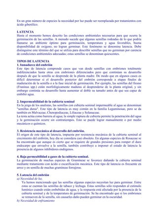En un gran número de especies la necesidad por luz puede ser reemplazada por tratamientos con
ácido giberélíco.

LATENCIA
Hasta el momento hemos descrito las condiciones ambientales necesarias para que ocurra la
germinación de las semillas. A menudo sucede que algunas semillas rodeadas de lo que podría
llamarse un ambiente óptimo para germinación, temperatura y agua favorables, buena
disponibilidad de oxígeno, no logran germinar. Este fenómeno se denomina latencia. Debe
distinguirse este término del que se utiliza para describir semillas que no germinan por carencia
de condiciones ambientales adecuadas; estas semillas se denominan quiescentes.

TIPOS DE LATENCIA
1. Inmadurez del embrión
Este tipo de latencia comprende casos que van desde semillas con embriones totalmente
indiferenciados hasta otras con embriones diferenciados pero que continúan su desarrollo
después de que la semilla se desprende de la planta madre. De modo que en algunos casos es
difícil determinar si el desarrollo posterior del embrión corresponde a etapas finales de
maduración de la semilla o a la fase inicial de germinación. Por ejemplo, las semillas del fresno
(Franínus spp.) están morfológicamente maduras al desprenderse de la planta original, y sin
embargo continúa su desarrollo hasta aumentar al doble su tamaño antes de que sea capaz de
embibir agua.

2. Impermeabilidad de la cubierta seminal
En la jerga de los analistas, las semillas con cubierta seminal impermeable al agua se denominan
"semillas duras". Este tipo de latencia es muy común en la familia Leguminosae, pero se da
también en Malvaceae, Chenopodiaceae, Lilíaceae y Solanaceae.
La testa actúa como barrera al agua; la simple ruptura de cubierta permite la penetración del agua
y la germinación ocurre sin contratiempos. Esto se puede lograr manualmente o por medio
mecánicos o químicos.

3. Resistencia mecánica al desarrollo del embrión.
El origen de este tipo de latencia, impuesta por resistencia mecánica de la cubierta seminal al
crecimiento del embrión, hoy día se considera casi obsoleto. En algunas especies de Rosaceae se
ha encontrado que aunque es cierto que se requiere de grandes presiones para romper el duro
endocarpo que envuelve a la semilla, también contribuye a imponer el estado de latencia la
presencia de algunos inhíbidores endógenos.

4. Baja permeabilidad a gases de la cubierta seminal.
La germinación de muchas especies de Gramíneae se favorece dañando la cubierta seminal
mediante tratamiento con ácido o escarificación mecánica. Este tipo de latencia es frecuente en
arroz y en semilla de muchas gramíneas forrajeras.

5. Latencia del embrión
a) Necesidad de luz.
    Ya hemos mencionado que las semillas algunas especies necesitan luz para germinar. Entre
    estas se cuentan las semillas de tabaco y lechuga. Estas semillas sólo responden al estímulo
    lumínico cuando están embebidas de agua, y la respuesta está afectada por la presencia de la
    cubierta seminal y de la temperatura de germinación. Se ha encontrado que si los embriones
    se remueven de la semilla, sin causarles daño pueden germinar en la oscuridad.
b) Necesidad de enfriamiento
 