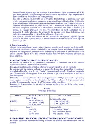 Las semillas de algunas especies requieren de tratamientos a bajas temperaturas (5-10°C)
   para poder germinar. En algunas especies la necesidad de tratamientos a baja temperatura se
   puede sustituir con tratamientos con ácido giberélico.
   Este tipo de latencia está asociado con la presencia de inhibidores de germinación y/o con
   niveles endógenos insuficientes para promover germinación de ácido giberélico. El inhibidor
   de germinación más poderoso que se conoce es el ácido abscícico, pero existen otros como la
   cumarina, el ácido cafeico, el ácido feralico, etc.. La inhibición establecida por el ácido
   abscícico solo puede revestirse con la aplicación de cítocininas tales como la Kinetina y la
   zeatína. El bloqueo establecido por los otros inhibidores se puede neutralizar con la
   aplicación de ácido giberálico. La aplicación de auxinas como ácido indolacitico son
   inefectivas para neutralizar el efecto de los inhibidores de gerción.
   Los tipos de latencia mencionados no son mutuamente excluyentes; algunas especies
   presentan dos o más tipos de latencia. Afortunadamente estos casos no se dan en las especies
   de valor agrícola.

6. Latencia secundaria
Algunos tipos de semillas no latentes, si se colocan en un ambiente de germinación desfavorable,
pueden entrar en una fase de latencia o inducida. Por ejemplo, algunas variedades de lechuga que
requieren luz para germinar, entran en estado de latencia y se convierten en fotosensibles si se les
coloca a embibir agua a 35°C. Esta latencia inducida puede revertirse mediante aplicación de
ácido giberélico.

IV. CARACTERISTICAS DEL MUESTREO DE SEMILLAS
El muestro de semillas es de fundamental importancia. Se denomina lote a una cantidad
especifica de semillas, identificables físicamente.
Es necesario que la muestra enviada al laboratorio sea representativa del lote completo.
La toma correcta de muestras se basa en la extracción de muestras elementales, cuyo número
dependerá del tamaño y peso del lote (Cuadro). Las muestras elementales deberán ser mezcladas
para conformar una muestra global, de un peso mínimo, la que deberá ser enviada al laboratorio
bien identificada.
El tamaño de la muestra obtenida deberá ser de por lo menos 1.000gr. para poroto, soja, maíz y
otras especies con semillas de tamaño similar; de 500gr. en el caso de trigo, avena y otras
semillas de tamaño similar y entre 150 a 250gr. para semillas más chicas.
Lastomas se deben realizar en los niveles superior, medio e inferior de la estiba, vagón,
contenedor, etc.
                                               Cuadro
                                       Frecuencia de muestreo

      LOTES             TAMAÑO DEL LOTE                          No. DE TOMAS
                     hasta 500 kg
                                                     1 c/300 kg (5 ó más)
                         de 501 a 3.000 kg
GRANEL                                                   2 c/500 kg (10 ó más)
                         de 3.001 a 2.000 kg
                                                         3 c/700 kg (40 ó más)
                         de 20.001 a más
                     hasta 5                         1 de cada bolsa
                         de 6 a 30                       5 (1 de cada 3 bolsas)
BOLSAS
                         de 31 a 400                     10 (1 de cada 10 bolsas)
                         de 401 a más                    80 (1 de cada 7 bolsas)

V. ANALISIS DE LAS PRINCIPALES CARACTERISTICAS DE CALIDAD DE SEMILLA
El análisis de semilla brinda información y establece un estándar para determinar el nivel de
calidad.
 