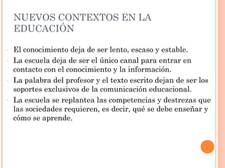NUEVOS CONTEXTOS EN LA
    EDUCACIÓN

-   El conocimiento deja de ser lento, escaso y estable.
-   La escuela deja de ser el único canal para entrar en
    contacto con el conocimiento y la información.
-   La palabra del profesor y el texto escrito dejan de ser los
    soportes exclusivos de la comunicación educacional.
-   La escuela se replantea las competencias y destrezas que
    las sociedades requieren, es decir, qué se debe enseñar y
    cómo se aprende.
 