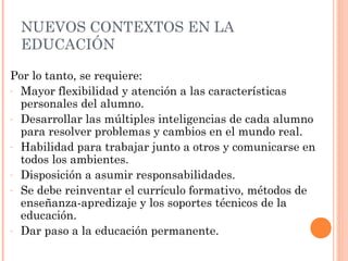 NUEVOS CONTEXTOS EN LA
 EDUCACIÓN

Por lo tanto, se requiere:
- Mayor flexibilidad y atención a las características
  personales del alumno.
- Desarrollar las múltiples inteligencias de cada alumno
  para resolver problemas y cambios en el mundo real.
- Habilidad para trabajar junto a otros y comunicarse en
  todos los ambientes.
- Disposición a asumir responsabilidades.
- Se debe reinventar el currículo formativo, métodos de
  enseñanza-apredizaje y los soportes técnicos de la
  educación.
- Dar paso a la educación permanente.
 