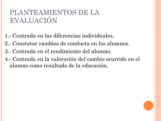 PLANTEAMIENTOS DE LA
 EVALUACIÓN

1.- Centrada en las diferencias individuales.
2.- Constatar cambios de conducta en los alumnos.
3.- Centrada en el rendimiento del alumno.
4.- Centrada en la valoración del cambio ocurrido en el
  alumno como resultado de la educación.
 