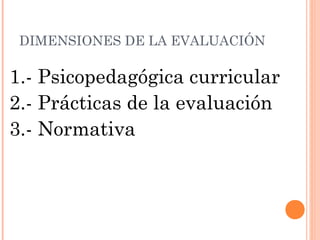 DIMENSIONES DE LA EVALUACIÓN

1.- Psicopedagógica curricular
2.- Prácticas de la evaluación
3.- Normativa
 