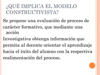 ¿QUÉ IMPLICA EL MODELO
 CONSTRUCTIVISTA?
Se propone una evaluación de proceso de
carácter formativo, que mediante una
 acción
Investigativa obtenga información que
permita al docente orientar el aprendizaje
hacia el éxito del alumno con la respectiva
realimentación del proceso.
 