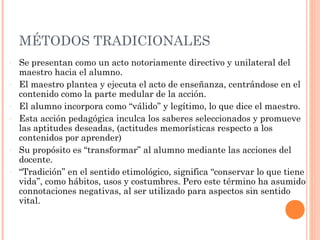 MÉTODOS TRADICIONALES
-   Se presentan como un acto notoriamente directivo y unilateral del
    maestro hacia el alumno.
-   El maestro plantea y ejecuta el acto de enseñanza, centrándose en el
    contenido como la parte medular de la acción.
-   El alumno incorpora como “válido” y legítimo, lo que dice el maestro.
-   Esta acción pedagógica inculca los saberes seleccionados y promueve
    las aptitudes deseadas, (actitudes memorísticas respecto a los
    contenidos por aprender)
-   Su propósito es “transformar” al alumno mediante las acciones del
    docente.
-   “Tradición” en el sentido etimológico, significa “conservar lo que tiene
    vida”, como hábitos, usos y costumbres. Pero este término ha asumido
    connotaciones negativas, al ser utilizado para aspectos sin sentido
    vital.
 
