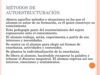 MÉTODOS DE
    AUTOESTRUCTURACIÓN
-   Abarca aquellos métodos o situaciones en los que el
    alumno es autor de su formación, es él quien construye su
    conocimiento.
-   Esta pedagogía parte del reconocimiento del sujeto
    cognoscente ante el conocimiento.
-   El alumno trabaja, actúa, experimenta a partir de sus
    intereses y necesidades.
-   Se centra en el alumno para elegir así formas de
    enseñanza, actividades y contenidos.
-   Se plantea la individualización de la enseñanza.
-   Se libera al alumno, haciéndole recuperar la palabra y
    rebasar el discurso magistral. El alumno expresa así sus
    interese, emociones y sentimientos.
 