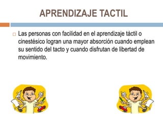APRENDIZAJE TACTIL
 Las personas con facilidad en el aprendizaje táctil o
cinestésico logran una mayor absorción cuando emplean
su sentido del tacto y cuando disfrutan de libertad de
movimiento.
 