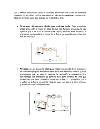 con la función adicional de variar la velocidad. No deben confundirse los controles
manuales de velocidad con los reóstatos manuales de arranque que, simplemente,
aceleran el motor hasta que alcanza su velocidad normal.
 Arrancador de contacto doble para motores serie: Este arrancador
ofrece protección al motor en caso de que este funcione sin carga, lo cual
significa que si se quita súbitamente la carga y el motor este andando, el
arrancador desconectará el motor de la fuente de energía para evitar que
éste se desboque.
 Arrancadores de contacto triple para motores en serie: Este arrancador
de contacto triple para motores de serie sirve para el mismo objetivo que los
arrancadores que se usan en motores de derivación y compuestos. Una
característica del arrancador de contacto triple para motores de serie que
se ilustra es que tiene protección contra bajo voltaje, lo cual significa que si
el voltaje de la fuente desciende hasta un valor muy bajo o a cero, el motor
quedará desconectado del circuito.
 