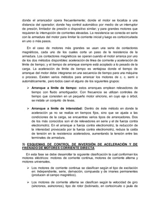donde el arrancador opera frecuentemente; donde el motor se localiza a una
distancia del operador; donde hay control automático por medio de un interruptor
de presión, limitador de presión o dispositivo similar; y para grandes motores que
requieren la interrupción de corrientes elevadas. La resistencia se conecta en serie
con la armadura del motor para limitar la corriente inicial y luego es cortocircuitada
en uno o más pasos.
En el caso de motores más grandes se usan una serie de contactores
magnéticos, cada uno de los cuales corta un paso de la resistencia de la
armadura. Los contactores magnéticos se operan cuando el motor arranca por uno
de los dos métodos disponibles: aceleración de línea de corriente y aceleración de
límite de tiempo; y el tiempo de arranque siempre está acoplado a lo pesado de la
carga. La aceleración de límite de tiempo es ventajosa donde el tiempo de
arranque del motor debe integrarse en una secuencia de tiempo para una máquina
o proceso. Existen varios métodos para arrancar los motores de c. c. semi o
automáticamente, pero todos caen el alguno de los siguientes grupos:
 Arranque a límite de tiempo: estos arranques emplean relevadores de
tiempo con fluido amortiguador. Con frecuencia se utilizan controles de
tiempo que consisten en un pequeño motor síncrono, en cuyo eje o árbol,
se instala un conjunto de levas.
 Arranque a límite de intensidad: Dentro de éste método en donde la
aceleración ya no se realiza en tiempos fijos, sino que se ajusta a las
condiciones de la carga, se encuentras varios tipos de arrancadores. Dos
de los más conocidos son el de relevadores en serie y el de fuerza contra
electromotriz. En el arranque a fuerza contra electromotriz, la reducción de
la intensidad provocada por la fuerza contra electromotriz, reduce la caída
de tensión en la resistencia aceleradora, aumentando la tensión entre las
terminales de armadura.
3) ESQUEMAS DE CONTROL DE INVERSIÓN DE ACELERACIÓN Y DE
FRENADO DE MOTORES CORRIENTE DIRECTA
En esta fase se debe desarrollar la siguiente clasificación la cual conforman los
motores eléctricos: motores de corriente continua, motores de corriente alterna y
motores universales.
 Los motores de corriente continua se clasifican según el tipo de excitación
en: Independiente, serie, derivación, compuesta y de imanes permanentes
(producen el campo magnético).
 Los motores de corriente alterna se clasifican según la velocidad de giro
(síncronos, asíncronos), tipo de rotor (bobinado, en cortocircuito o jaula de
 