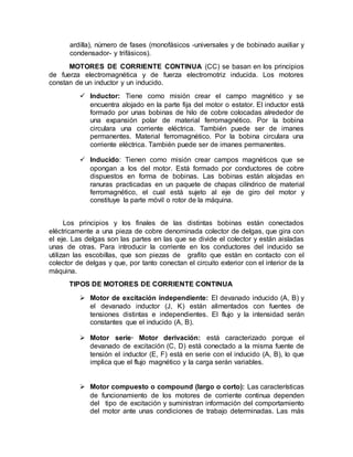 ardilla), número de fases (monofásicos -universales y de bobinado auxiliar y
condensador- y trifásicos).
MOTORES DE CORRIENTE CONTINUA (CC) se basan en los principios
de fuerza electromagnética y de fuerza electromotriz inducida. Los motores
constan de un inductor y un inducido.
 Inductor: Tiene como misión crear el campo magnético y se
encuentra alojado en la parte fija del motor o estator. El inductor está
formado por unas bobinas de hilo de cobre colocadas alrededor de
una expansión polar de material ferromagnético. Por la bobina
circulara una corriente eléctrica. También puede ser de imanes
permanentes. Material ferromagnético. Por la bobina circulara una
corriente eléctrica. También puede ser de imanes permanentes.
 Inducido: Tienen como misión crear campos magnéticos que se
opongan a los del motor. Está formado por conductores de cobre
dispuestos en forma de bobinas. Las bobinas están alojadas en
ranuras practicadas en un paquete de chapas cilíndrico de material
ferromagnético, el cual está sujeto al eje de giro del motor y
constituye la parte móvil o rotor de la máquina.
Los principios y los finales de las distintas bobinas están conectados
eléctricamente a una pieza de cobre denominada colector de delgas, que gira con
el eje. Las delgas son las partes en las que se divide el colector y están aisladas
unas de otras. Para introducir la corriente en los conductores del inducido se
utilizan las escobillas, que son piezas de grafito que están en contacto con el
colector de delgas y que, por tanto conectan el circuito exterior con el interior de la
máquina.
TIPOS DE MOTORES DE CORRIENTE CONTINUA
 Motor de excitación independiente: El devanado inducido (A, B) y
el devanado inductor (J, K) están alimentados con fuentes de
tensiones distintas e independientes. El flujo y la intensidad serán
constantes que el inducido (A, B).
 Motor serie· Motor derivación: está caracterizado porque el
devanado de excitación (C, D) está conectado a la misma fuente de
tensión el inductor (E, F) está en serie con el inducido (A, B), lo que
implica que el flujo magnético y la carga serán variables.
 Motor compuesto o compound (largo o corto): Las características
de funcionamiento de los motores de corriente continua dependen
del tipo de excitación y suministran información del comportamiento
del motor ante unas condiciones de trabajo determinadas. Las más
 