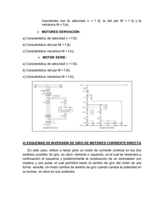 importantes son la velocidad n = f (I), la del par M = f (I) y la
mecánica M = f (n).
 MOTORES DERIVACIÓN:
a) Característica de velocidad n = f (Ii)
b) Característica del par Mi = f (Ii).
c) Característica mecánica M = f (n).
 MOTOR SERIE:
a) Característica de velocidad n = f (Ii).
b) Característica del par M = f (Ii).
c) Característica mecánica M = f (n).
4) ESQUEMAS DE INVERSIÓN DE GIRO DE MOTORES CORRIENTE DIRECTA
En este caso, refiere a hacer girar un motor de corriente continua en los dos
sentidos posibles de giro, es decir, derecha o izquierda, en el cual se observara a
continuación el esquema y posteriormente la construcción de un conmutador con
madera y una punta, el cual permitirá hacer el cambio de giro del motor de una
forma sencilla. Un motor cambia de sentido de giro cuando cambia la polaridad en
su bornes, es decir en sus contactos
 