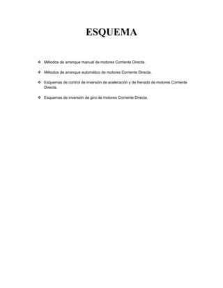 ESQUEMA
 Métodos de arranque manual de motores Corriente Directa.
 Métodos de arranque automático de motores Corriente Directa.
 Esquemas de control de inversión de aceleración y de frenado de motores Corriente
Directa.
 Esquemas de inversión de giro de motores Corriente Directa.
 